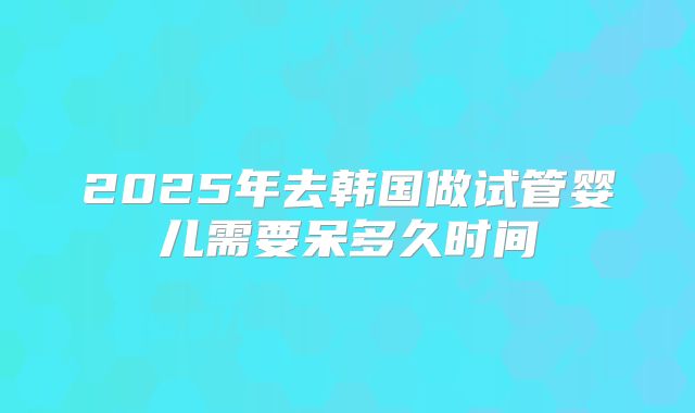 2025年去韩国做试管婴儿需要呆多久时间
