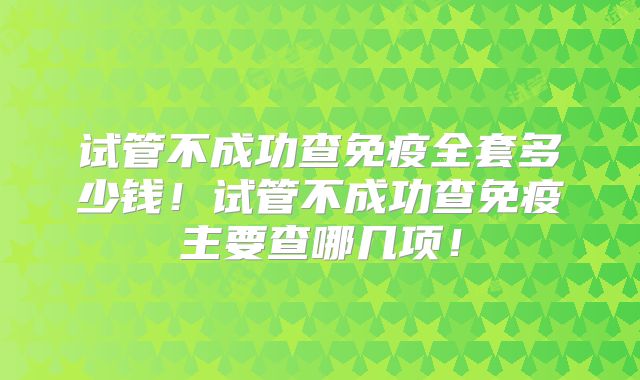 试管不成功查免疫全套多少钱!试管不成功查免疫主要查哪几项!