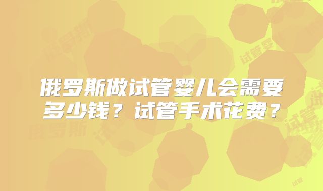 俄罗斯做试管婴儿会需要多少钱？试管手术花费？