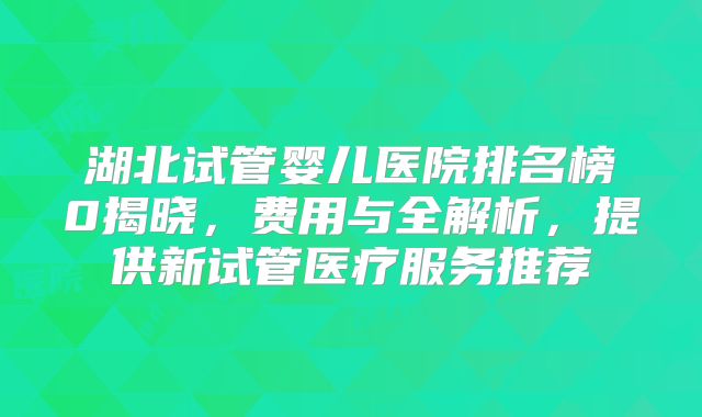 湖北试管婴儿医院排名榜0揭晓，费用与全解析，提供新试管医疗服务推荐