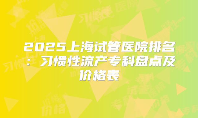 2025上海试管医院排名：习惯性流产专科盘点及价格表