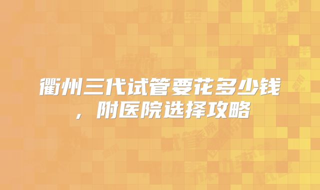 衢州三代试管要花多少钱，附医院选择攻略