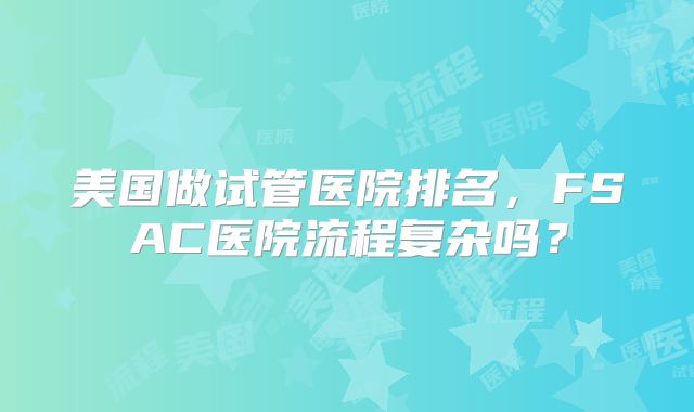 美国做试管医院排名,FSAC医院流程复杂吗?