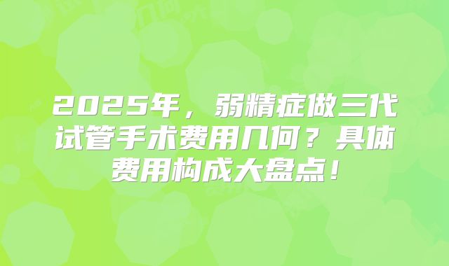 2025年，弱精症做三代试管手术费用几何？具体费用构成大盘点！