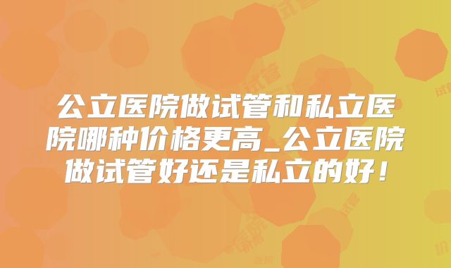 公立医院做试管和私立医院哪种价格更高_公立医院做试管好还是私立的好!