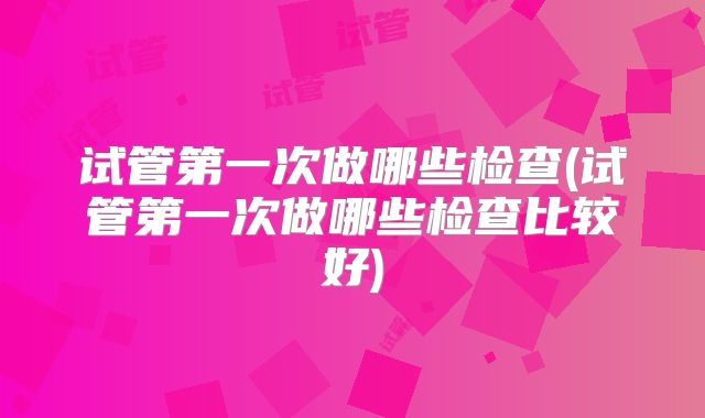 试管第一次做哪些检查(试管第一次做哪些检查比较好)