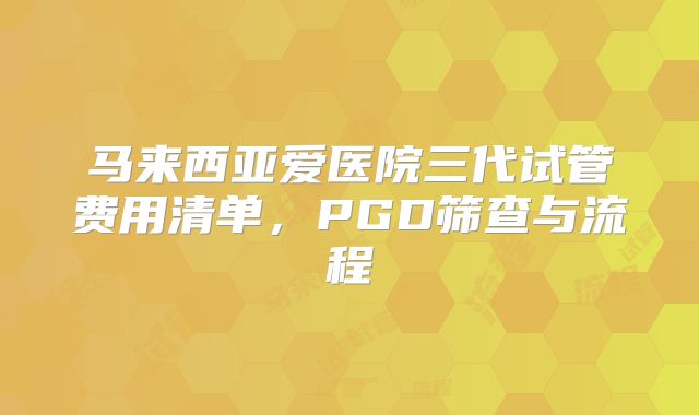 马来西亚爱医院三代试管费用清单，PGD筛查与流程