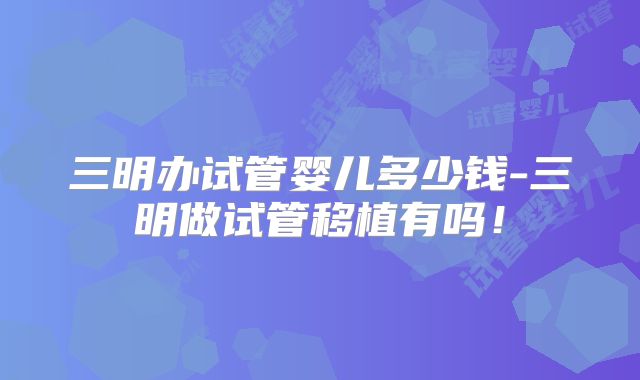 三明办试管婴儿多少钱-三明做试管移植有吗！