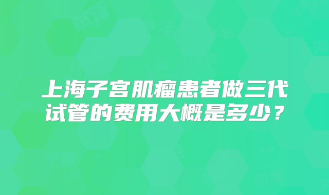 上海子宫肌瘤患者做三代试管的费用大概是多少？