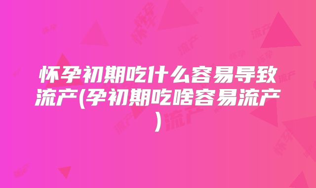 怀孕初期吃什么容易导致流产(孕初期吃啥容易流产)
