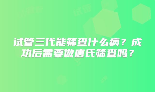 试管三代能筛查什么病？成功后需要做唐氏筛查吗？