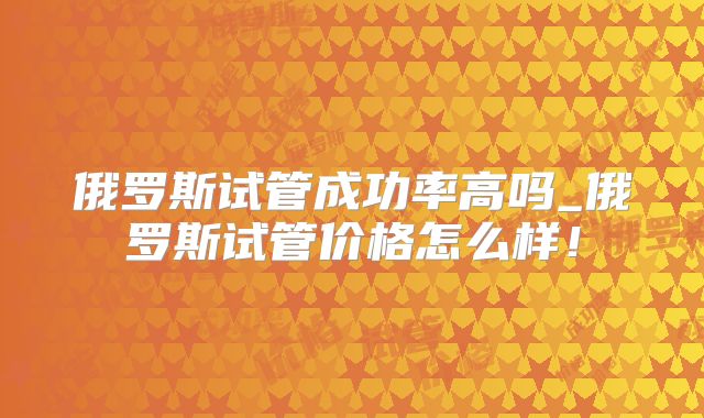 俄罗斯试管成功率高吗_俄罗斯试管价格怎么样!
