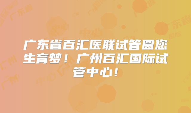 广东省百汇医联试管圆您生育梦！广州百汇国际试管中心！