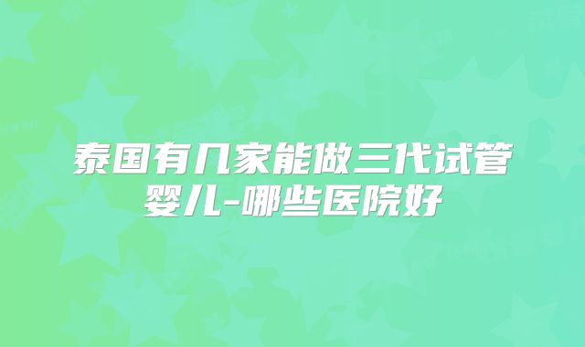 泰国有几家能做三代试管婴儿-哪些医院好