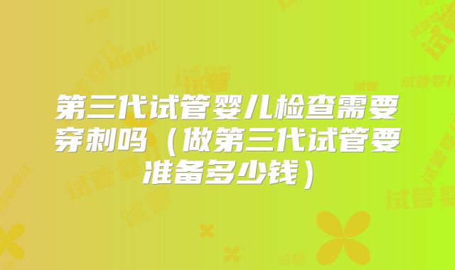 第三代试管婴儿检查需要穿刺吗（做第三代试管要准备多少钱）