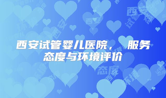 西安试管婴儿医院， 服务态度与环境评价