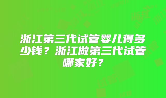 浙江第三代试管婴儿得多少钱？浙江做第三代试管哪家好？
