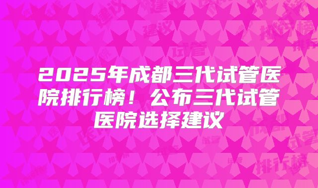 2025年成都三代试管医院排行榜!公布三代试管医院选择建议
