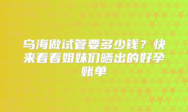 乌海做试管要多少钱？快来看看姐妹们晒出的好孕账单