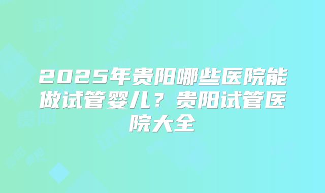 2025年贵阳哪些医院能做试管婴儿?贵阳试管医院大全