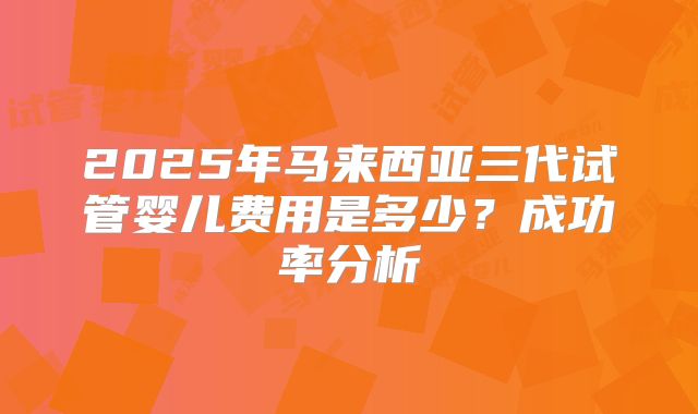 2025年马来西亚三代试管婴儿费用是多少？成功率分析