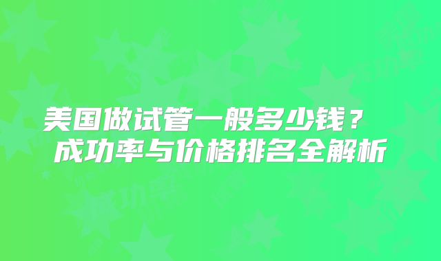 美国做试管一般多少钱？ 成功率与价格排名全解析