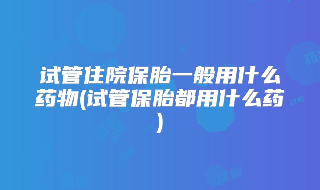试管住院保胎一般用什么药物(试管保胎都用什么药)