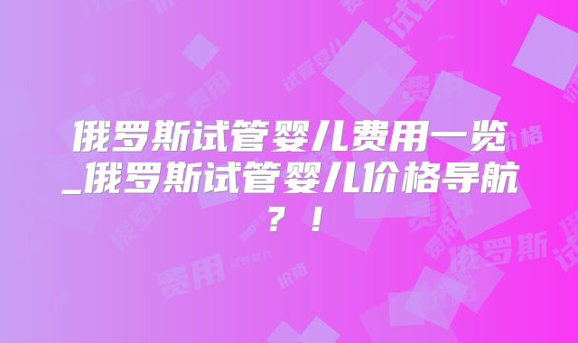俄罗斯试管婴儿费用一览_俄罗斯试管婴儿价格导航？！