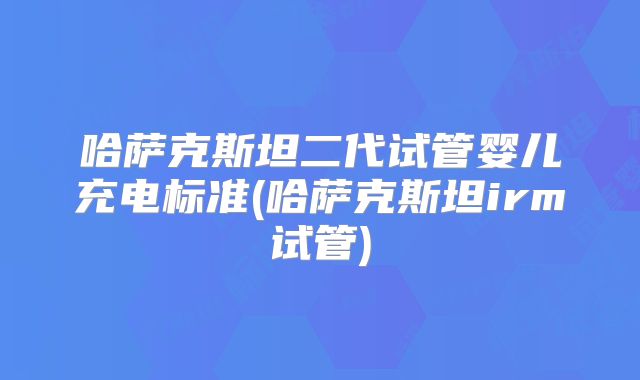 哈萨克斯坦二代试管婴儿充电标准(哈萨克斯坦irm试管)