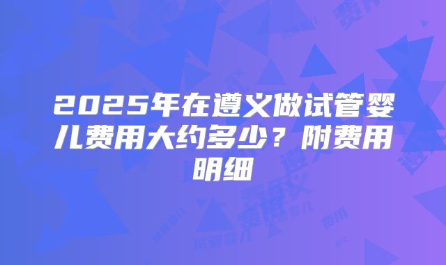 2025年在遵义做试管婴儿费用大约多少？附费用明细