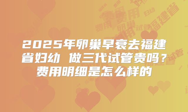 2025年卵巢早衰去福建省妇幼 做三代试管贵吗？费用明细是怎么样的