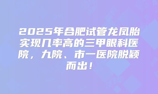 2025年合肥试管龙凤胎实现几率高的三甲眼科医院,九院、市一医院脱颖而出!