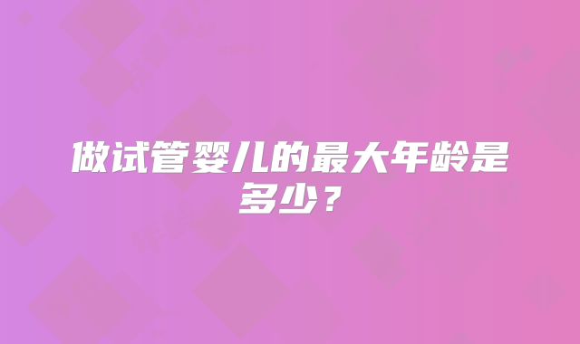 做试管婴儿的最大年龄是多少？