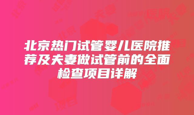 北京热门试管婴儿医院推荐及夫妻做试管前的全面检查项目详解