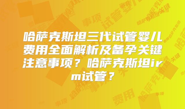 哈萨克斯坦三代试管婴儿费用全面解析及备孕关键注意事项？哈萨克斯坦irm试管？