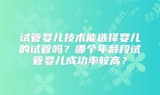 试管婴儿技术能选择婴儿的试管吗？哪个年龄段试管婴儿成功率较高？