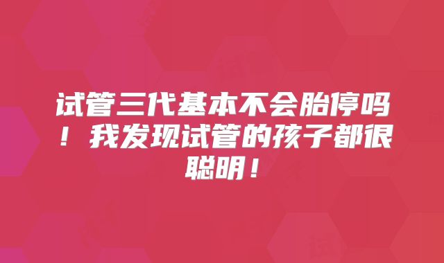 试管三代基本不会胎停吗！我发现试管的孩子都很聪明！