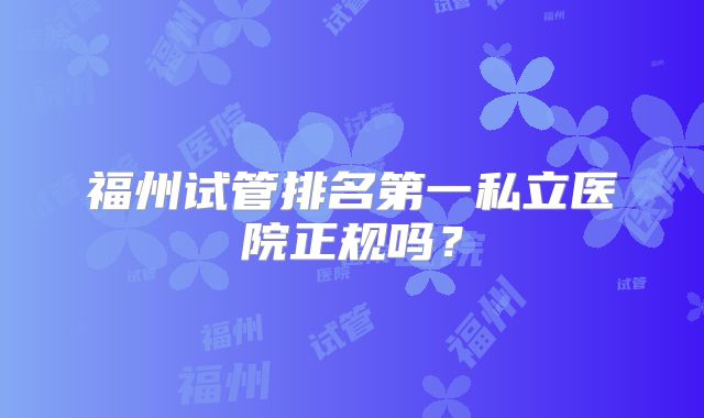 福州试管排名第一私立医院正规吗？