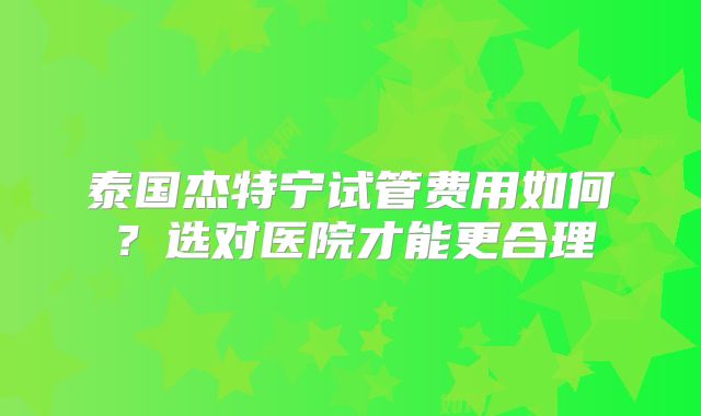 泰国杰特宁试管费用如何？选对医院才能更合理