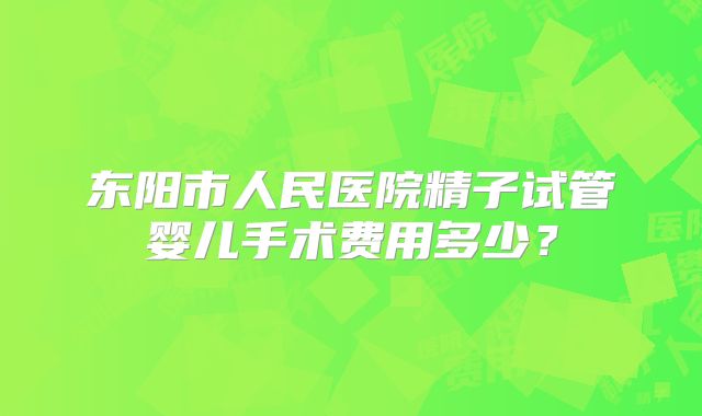 东阳市人民医院精子试管婴儿手术费用多少?