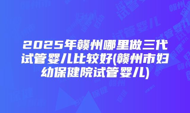 2025年赣州哪里做三代试管婴儿比较好(赣州市妇幼保健院试管婴儿)