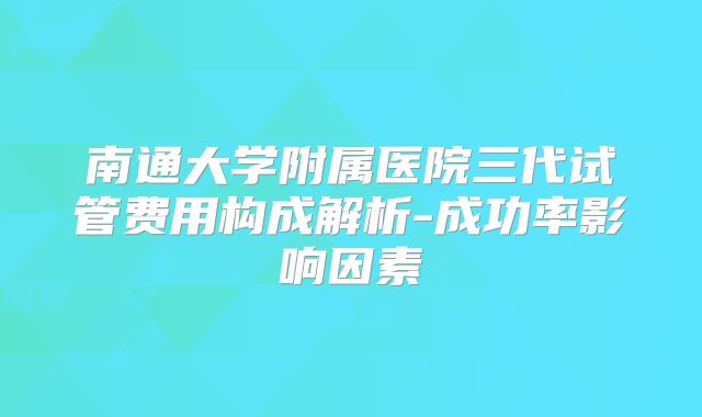 南通大学附属医院三代试管费用构成解析-成功率影响因素