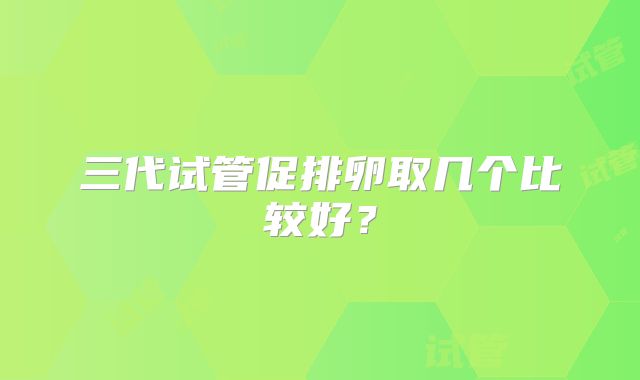 三代试管促排卵取几个比较好?