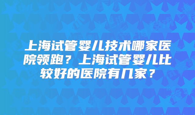 上海试管婴儿技术哪家医院领跑？上海试管婴儿比较好的医院有几家？