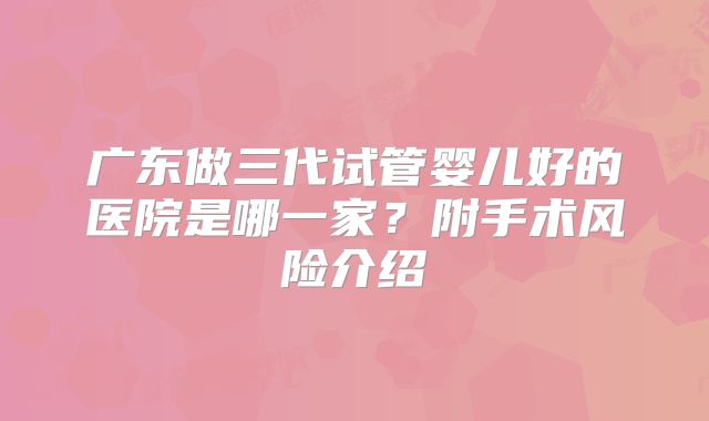 广东做三代试管婴儿好的医院是哪一家？附手术风险介绍