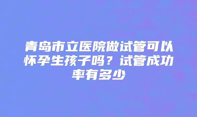 青岛市立医院做试管可以怀孕生孩子吗?试管成功率有多少