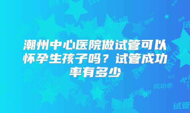 潮州中心医院做试管可以怀孕生孩子吗？试管成功率有多少