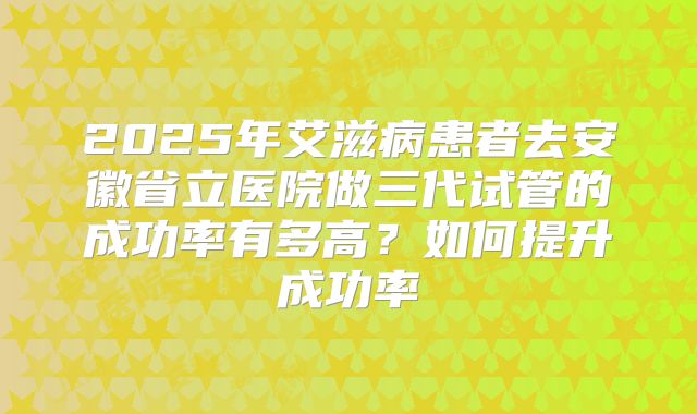 2025年艾滋病患者去安徽省立医院做三代试管的成功率有多高？如何提升成功率