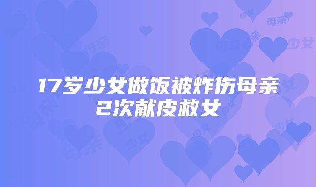 17岁少女做饭被炸伤母亲2次献皮救女