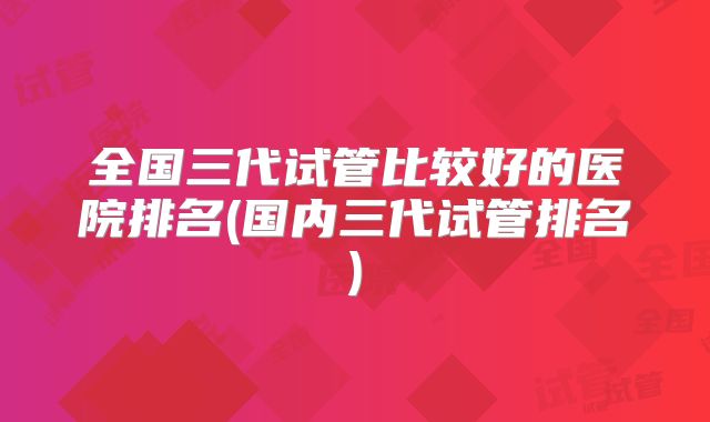 全国三代试管比较好的医院排名(国内三代试管排名)